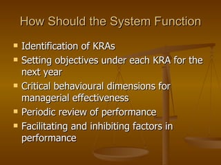 How Should the System Function Identification of KRAs Setting objectives under each KRA for the next year Critical behavioural dimensions for managerial effectiveness Periodic review of performance Facilitating and inhibiting factors in performance  