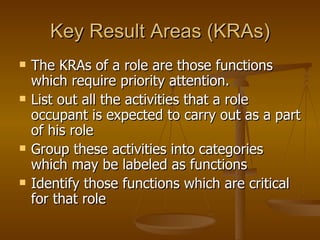 Key Result Areas (KRAs) The KRAs of a role are those functions which require priority attention.  List out all the activities that a role occupant is expected to carry out as a part of his role Group these activities into categories which may be labeled as functions  Identify those functions which are critical for that role  
