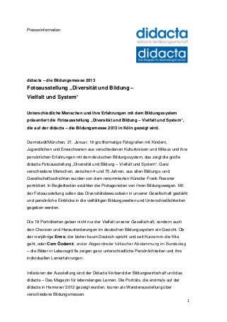 Presseinformation




didacta – die Bildungsmesse 2013
Fotoausstellung „Diversität und Bildung –
Vielfalt und System“

Unterschiedliche Menschen und ihre Erfahrungen mit dem Bildungssystem
präsentiert die Fotoausstellung „Diversität und Bildung – Vielfalt und System“,
die auf der didacta – die Bildungsmesse 2013 in Köln gezeigt wird.


Darmstadt/München, 21. Januar. 18 großformatige Fotografien mit Kindern,
Jugendlichen und Erwachsenen aus verschiedenen Kulturkreisen und Milieus und ihre
persönlichen Erfahrungen mit dem deutschen Bildungssystem, das zeigt die große
didacta Fotoausstellung „Diversität und Bildung – Vielfalt und System“. Ganz
verschiedene Menschen, zwischen 4 und 75 Jahren, aus allen Bildungs- und
Gesellschaftsschichten wurden von dem renommierten Künstler Frank Roesner
porträtiert. In Begleittexten erzählen die Protagonisten von ihren Bildungswegen. Mit
der Fotoausstellung sollen das Diversitätsbewusstsein in unserer Gesellschaft gestärkt
und persönliche Einblicke in die vielfältigen Bildungswelten und Unterschiedlichkeiten
gegeben werden.


Die 18 Porträtierten geben nicht nur der Vielfalt unserer Gesellschaft, sondern auch
den Chancen und Herausforderungen im deutschen Bildungssystem ein Gesicht. Ob
der vierjährige Emre, der bisher kaum Deutsch spricht und seit Kurzem in die Kita
geht, oder Cem Özdemir, erster Abgeordneter türkischer Abstammung im Bundestag
– die Bilder in Lebensgröße zeigen ganz unterschiedliche Persönlichkeiten und ihre
individuellen Lernerfahrungen.


Initiatoren der Ausstellung sind der Didacta Verband der Bildungswirtschaft und das
didacta – Das Magazin für lebenslanges Lernen. Die Porträts, die erstmals auf der
didacta in Hannover 2012 gezeigt wurden, touren als Wanderausstellung über
verschiedene Bildungsmessen.
                                                                                         1
 