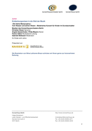 Junior
Entdeckungsreisen in die Welt der Musik
»Die kleine Meerjungfrau«
Vom Wasser und seinen Wesen – Moderiertes Konzert für Kinder im Grundschulalter
Musiker des Konzerthausorchesters Berlin
Christian Steyer Sprecher
Angela Gassenhuber, Philip Mayers Klavier
Ferenc Gábor Musikalische Leitung
Gabriele Nellessen Moderation
für Kinder ab 6 Jahre


Präsentiert von




Die Illustration von Niina Lethonen-Braun schicken wir Ihnen gerne zur honorarfreien
Nutzung.




Konzerthaus Berlin                                       http://www.konzerthaus.de
Helge Birkelbach
Leiter Medien- und Öffentlichkeitsarbeit                 h.birkelbach@konzerthaus.de
Gendarmenmarkt 2                                         Tel. +49 (0)30 20309-2271
10117 Berlin                                             Fax +49 (0)30 20309-2249

                                                                                       2
 