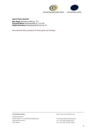 Aperto Piano Quartett
Max Reger Streichtrio a-Moll op. 77b
Krzysztof Meyer Klavierquartett op. 112 (UA)
Robert Schumann Klavierquartett Es-Dur op. 47


Honorarfreie Fotos schicken wir Ihnen gerne auf Anfrage.




Konzerthaus Berlin                                         http://www.konzerthaus.de

Helge Birkelbach
Leiter Medien- und Öffentlichkeitsarbeit                   h.birkelbach@konzerthaus.de
Gendarmenmarkt 2                                           Tel. +49 (0)30 20309-2271
10117 Berlin                                               Fax +49 (0)30 20309-2249

                                                                                         2
 