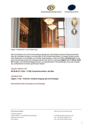 Täglich: »Einblick frei« in den Großen Saal


Wer sich bislang noch nicht ins Konzerthaus gewagt hat, darf übrigens seit dem Osterwochenende
über die Freitreppe schreiten und einen Blick in den Großen Saal werfen. Zu diesem Zweck wurden
zwei Glasfenster in die Mitteltür zum Großen Saal eingebaut. Unter dem Motto »Einblick frei« ist der
kosten-lose Eingang über die Freitreppe während der warmen Jahreszeit täglich von 11.00 bis 18.00
Uhr möglich. Nur bei Nachmittagskonzerten und geschlossenen Veranstaltungen muss das Vestibül
aus verständlichen Gründen geschlossen bleiben.


Tag der offenen Tür
SO 06.06.10 | 10.00 – 17.00h | Konzerthaus Berlin, alle Säle


»Einblick frei«
Täglich, 11.00 – 18.00 Uhr | Vestibül, Eingang über die Freitreppe


Honorarfreie Fotos versenden wir auf Anfrage.




Konzerthaus Berlin                                             http://www.konzerthaus.de

Helge Birkelbach
Leiter Medien- und Öffentlichkeitsarbeit                       h.birkelbach@konzerthaus.de
Gendarmenmarkt 2                                               Tel. +49 (0)30 20309-2271
10117 Berlin                                                   Fax +49 (0)30 20309-2249


                                                                                                       2
 