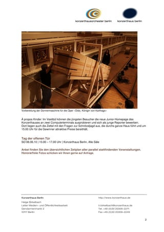 Vorbereitung der Donnermaschine für die Oper »Dido, Königin von Karthago«


À propos Kinder: Im Vestibül können die jüngsten Besucher die neue Junior-Homepage des
Konzerthauses an zwei Computerterminals ausprobieren und sich als junge Reporter bewerben.
Dort liegen auch die Zettel mit den Fragen zur Schnitzeljagd aus, die durchs ganze Haus führt und um
15.00 Uhr für die Gewinner attraktive Preise bereithält.


Tag der offenen Tür
SO 06.06.10 | 10.00 – 17.00 Uhr | Konzerthaus Berlin, Alle Säle

Anbei finden Sie den übersichtlichen Zeitplan aller parallel stattfindenden Veranstaltungen.
Honorarfreie Fotos schicken wir Ihnen gerne auf Anfrage.




Konzerthaus Berlin                                               http://www.konzerthaus.de
Helge Birkelbach
Leiter Medien- und Öffentlichkeitsarbeit                         h.birkelbach@konzerthaus.de
Gendarmenmarkt 2                                                 Tel. +49 (0)30 20309-2271
10117 Berlin                                                     Fax +49 (0)30 20309-2249


                                                                                                   2
 