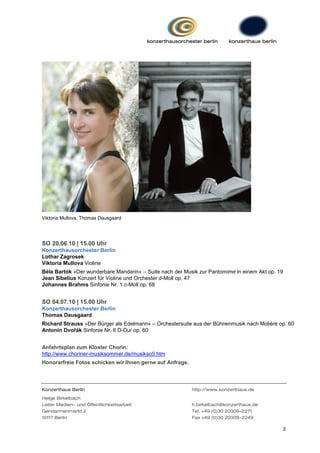 Viktoria Mullova, Thomas Dausgaard




SO 20.06.10 | 15.00 Uhr
Konzerthausorchester Berlin
Lothar Zagrosek
Viktoria Mullova Violine
Béla Bartók »Der wunderbare Mandarin« – Suite nach der Musik zur Pantomime in einem Akt op. 19
Jean Sibelius Konzert für Violine und Orchester d-Moll op. 47
Johannes Brahms Sinfonie Nr. 1 c-Moll op. 68


SO 04.07.10 | 15.00 Uhr
Konzerthausorchester Berlin
Thomas Dausgaard
Richard Strauss »Der Bürger als Edelmann« – Orchestersuite aus der Bühnenmusik nach Molière op. 60
Antonín Dvořák Sinfonie Nr. 6 D-Dur op. 60


Anfahrtsplan zum Kloster Chorin:
http://www.choriner-musiksommer.de/musikso5.htm
Honorarfreie Fotos schicken wir Ihnen gerne auf Anfrage.




Konzerthaus Berlin                                         http://www.konzerthaus.de

Helge Birkelbach
Leiter Medien- und Öffentlichkeitsarbeit                   h.birkelbach@konzerthaus.de
Gendarmenmarkt 2                                           Tel. +49 (0)30 20309-2271
10117 Berlin                                               Fax +49 (0)30 20309-2249

                                                                                                 2
 