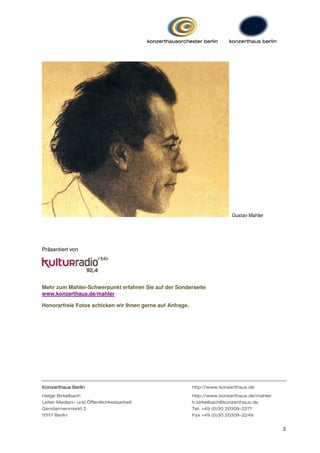 Gustav Mahler




Präsentiert von




Mehr zum Mahler-Schwerpunkt erfahren Sie auf der Sonderseite
www.konzerthaus.de/mahler

Honorarfreie Fotos schicken wir Ihnen gerne auf Anfrage.




Konzerthaus Berlin                                         http://www.konzerthaus.de
Helge Birkelbach                                           http://www.konzerthaus.de/mahler
Leiter Medien- und Öffentlichkeitsarbeit                   h.birkelbach@konzerthaus.de
Gendarmenmarkt 2                                           Tel. +49 (0)30 20309-2271
10117 Berlin                                               Fax +49 (0)30 20309-2249


                                                                                              2
 