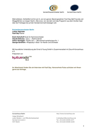 Welt erblicken. Schließlich ist ihm am 9. Juni ein ganzer Abend gewidmet: Fazil Say lädt Freunde und
Weggefährten zur langen Nacht »Alla turca« ein, bei dem sich das Programm aus dem Großen Saal
über die Freitreppe bis auf den Gendarmenmarkt bewegen soll.



Konzerthausorchester Berlin
Lothar Zagrosek
Fazil Say Klavier

Erwin Schulhoff Suite für Kammerorchester
Claude Debussy »Jeux« – Poème dansé
Arthur Honegger »Pacific 231« – Mouvement symphonique Nr. 1
George Gershwin »Rhapsody in Blue« für Klavier und Orchester



Mit freundlicher Unterstützung der Ernst & Young GmbH in Zusammenarbeit mit Zukunft Konzerthaus
e.V.
Präsentiert von




Im Attachment finden Sie ein Interview mit Fazil Say. Honorarfreie Fotos schicken wir Ihnen
gerne auf Anfrage.




Konzerthaus Berlin                                            http://www.konzerthaus.de
Helge Birkelbach
Leiter Medien- und Öffentlichkeitsarbeit                      h.birkelbach@konzerthaus.de
Gendarmenmarkt 2                                              Tel. +49 (0)30 20309-2271
10117 Berlin                                                  Fax +49 (0)30 20309-2249


                                                                                                   2
 
