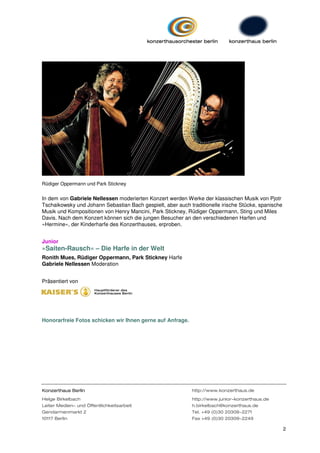 Rüdiger Oppermann und Park Stickney


In dem von Gabriele Nellessen moderierten Konzert werden Werke der klassischen Musik von Pjotr
Tschaikowsky und Johann Sebastian Bach gespielt, aber auch traditionelle irische Stücke, spanische
Musik und Kompositionen von Henry Mancini, Park Stickney, Rüdiger Oppermann, Sting und Miles
Davis. Nach dem Konzert können sich die jungen Besucher an den verschiedenen Harfen und
»Hermine«, der Kinderharfe des Konzerthauses, erproben.


Junior
»Saiten-Rausch« – Die Harfe in der Welt
Ronith Mues, Rüdiger Oppermann, Park Stickney Harfe
Gabriele Nellessen Moderation


Präsentiert von




Honorarfreie Fotos schicken wir Ihnen gerne auf Anfrage.




Konzerthaus Berlin                                           http://www.konzerthaus.de

Helge Birkelbach                                             http://www.junior-konzerthaus.de
Leiter Medien- und Öffentlichkeitsarbeit                     h.birkelbach@konzerthaus.de
Gendarmenmarkt 2                                             Tel. +49 (0)30 20309-2271
10117 Berlin                                                 Fax +49 (0)30 20309-2249

                                                                                                     2
 