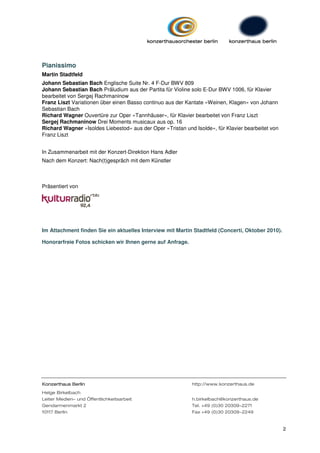 Pianissimo
Martin Stadtfeld
Johann Sebastian Bach Englische Suite Nr. 4 F-Dur BWV 809
Johann Sebastian Bach Präludium aus der Partita für Violine solo E-Dur BWV 1006, für Klavier
bearbeitet von Sergej Rachmaninow
Franz Liszt Variationen über einen Basso continuo aus der Kantate »Weinen, Klagen« von Johann
Sebastian Bach
Richard Wagner Ouvertüre zur Oper »Tannhäuser«, für Klavier bearbeitet von Franz Liszt
Sergej Rachmaninow Drei Moments musicaux aus op. 16
Richard Wagner »Isoldes Liebestod« aus der Oper »Tristan und Isolde«, für Klavier bearbeitet von
Franz Liszt


In Zusammenarbeit mit der Konzert-Direktion Hans Adler
Nach dem Konzert: Nach(t)gespräch mit dem Künstler



Präsentiert von




Im Attachment finden Sie ein aktuelles Interview mit Martin Stadtfeld (Concerti, Oktober 2010).

Honorarfreie Fotos schicken wir Ihnen gerne auf Anfrage.




            Berlin
Konzerthaus Berlin                                          http://www.konzerthaus.de
Helge Birkelbach
Leiter Medien- und Öffentlichkeitsarbeit                    h.birkelbach@konzerthaus.de
Gendarmenmarkt 2                                            Tel. +49 (0)30 20309-2271
10117 Berlin                                                Fax +49 (0)30 20309-2249


                                                                                                   2
 