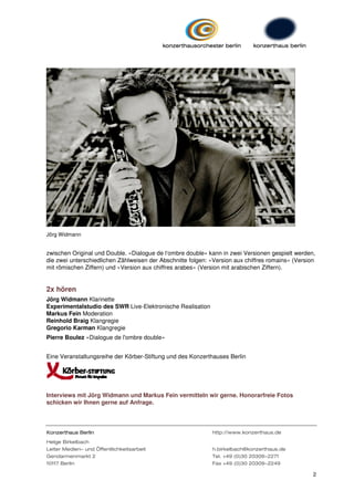 Jörg Widmann


zwischen Original und Double. »Dialogue de l‘ombre double« kann in zwei Versionen gespielt werden,
die zwei unterschiedlichen Zählweisen der Abschnitte folgen: »Version aux chiffres romains« (Version
mit römischen Ziffern) und »Version aux chiffres arabes« (Version mit arabischen Ziffern).


2x hören
Jörg Widmann Klarinette
Experimentalstudio des SWR Live-Elektronische Realisation
Markus Fein Moderation
Reinhold Braig Klangregie
Gregorio Karman Klangregie
Pierre Boulez »Dialogue de l'ombre double«


Eine Veranstaltungsreihe der Körber-Stiftung und des Konzerthauses Berlin




Interviews mit Jörg Widmann und Markus Fein vermitteln wir gerne. Honorarfreie Fotos
schicken wir Ihnen gerne auf Anfrage.




Konzerthaus Berlin                                           http://www.konzerthaus.de
Helge Birkelbach
Leiter Medien- und Öffentlichkeitsarbeit                     h.birkelbach@konzerthaus.de
Gendarmenmarkt 2                                             Tel. +49 (0)30 20309-2271
10117 Berlin                                                 Fax +49 (0)30 20309-2249

                                                                                                   2
 