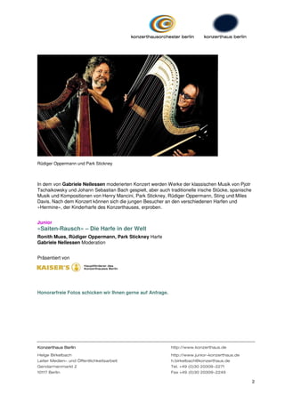 Rüdiger Oppermann und Park Stickney



In dem von Gabriele Nellessen moderierten Konzert werden Werke der klassischen Musik von Pjotr
Tschaikowsky und Johann Sebastian Bach gespielt, aber auch traditionelle irische Stücke, spanische
Musik und Kompositionen von Henry Mancini, Park Stickney, Rüdiger Oppermann, Sting und Miles
Davis. Nach dem Konzert können sich die jungen Besucher an den verschiedenen Harfen und
»Hermine«, der Kinderharfe des Konzerthauses, erproben.


Junior
»Saiten-Rausch« – Die Harfe in der Welt
Ronith Mues, Rüdiger Oppermann, Park Stickney Harfe
Gabriele Nellessen Moderation


Präsentiert von




Honorarfreie Fotos schicken wir Ihnen gerne auf Anfrage.




Konzerthaus Berlin                                           http://www.konzerthaus.de

Helge Birkelbach                                             http://www.junior-konzerthaus.de
Leiter Medien- und Öffentlichkeitsarbeit                     h.birkelbach@konzerthaus.de
Gendarmenmarkt 2                                             Tel. +49 (0)30 20309-2271
10117 Berlin                                                 Fax +49 (0)30 20309-2249

                                                                                                     2
 