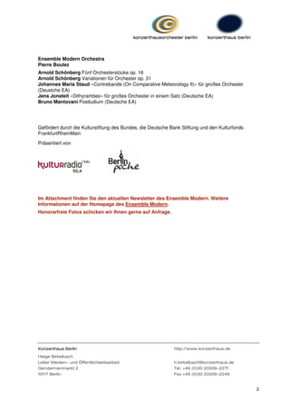 Ensemble Modern Orchestra
Pierre Boulez
Arnold Schönberg Fünf Orchesterstücke op. 16
Arnold Schönberg Variationen für Orchester op. 31
Johannes Maria Staud »Contrebande (On Comparative Meteorology II)« für großes Orchester
(Deustche EA)
Jens Joneleit »Dithyrambes« für großes Orchester in einem Satz (Deutsche EA)
Bruno Mantovani Postludium (Deutsche EA)




Gefördert durch die Kulturstiftung des Bundes, die Deutsche Bank Stiftung und den Kulturfonds
FrankfurtRheinMain

Präsentiert von




Im Attachment finden Sie den aktuellen Newsletter des Ensemble Modern. Weitere
Informationen auf der Homepage des Ensemble Modern.
Honorarfreie Fotos schicken wir Ihnen gerne auf Anfrage.




Konzerthaus Berlin                                           http://www.konzerthaus.de
Helge Birkelbach
Leiter Medien- und Öffentlichkeitsarbeit                     h.birkelbach@konzerthaus.de
Gendarmenmarkt 2                                             Tel. +49 (0)30 20309-2271
10117 Berlin                                                 Fax +49 (0)30 20309-2249


                                                                                                2
 