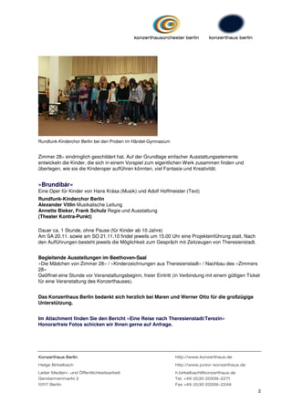Rundfunk-Kinderchor Berlin bei den Proben im Händel-Gymnasium


Zimmer 28« eindringlich geschildert hat. Auf der Grundlage einfacher Ausstattungselemente
entwickeln die Kinder, die sich in einem Vorspiel zum eigentlichen Werk zusammen finden und
überlegen, wie sie die Kinderoper aufführen könnten, viel Fantasie und Kreativität.


»Brundibár«
Eine Oper für Kinder von Hans Krása (Musik) und Adolf Hoffmeister (Text)
Rundfunk-Kinderchor Berlin
Alexander Vitlin Musikalische Leitung
Annette Bieker, Frank Schulz Regie und Ausstattung
(Theater Kontra-Punkt)

Dauer ca. 1 Stunde, ohne Pause (für Kinder ab 10 Jahre)
Am SA 20.11. sowie am SO 21.11.10 findet jeweils um 15.00 Uhr eine Projekteinführung statt. Nach
den Aufführungen besteht jeweils die Möglichkeit zum Gespräch mit Zeitzeugen von Theresienstadt.


Begleitende Ausstellungen im Beethoven-Saal
»Die Mädchen von Zimmer 28« / »Kinderzeichnungen aus Theresienstadt« / Nachbau des »Zimmers
28«
Geöffnet eine Stunde vor Veranstaltungsbeginn, freier Eintritt (in Verbindung mit einem gültigen Ticket
für eine Veranstaltung des Konzerthauses).


Das Konzerthaus Berlin bedankt sich herzlich bei Maren und Werner Otto für die großzügige
Unterstützung.


Im Attachment finden Sie den Bericht »Eine Reise nach Theresienstadt/Terezin«
Honorarfreie Fotos schicken wir Ihnen gerne auf Anfrage.




Konzerthaus Berlin                                              http://www.konzerthaus.de
Helge Birkelbach                                                http://www.junior-konzerthaus.de
Leiter Medien- und Öffentlichkeitsarbeit                        h.birkelbach@konzerthaus.de
Gendarmenmarkt 2                                                Tel. +49 (0)30 20309-2271
10117 Berlin                                                    Fax +49 (0)30 20309-2249
                                                                                                      2
 