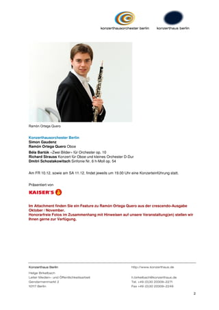 Ramón Ortega Quero


Konzerthausorchester Berlin
Simon Gaudenz
Ramón Ortega Quero Oboe
Béla Bartók »Zwei Bilder« für Orchester op. 10
Richard Strauss Konzert für Oboe und kleines Orchester D-Dur
Dmitri Schostakowitsch Sinfonie Nr. 6 h-Moll op. 54


Am FR 10.12. sowie am SA 11.12. findet jeweils um 19.00 Uhr eine Konzerteinführung statt.


Präsentiert von




Im Attachment finden Sie ein Feature zu Ramón Ortega Quero aus der crescendo-Ausgabe
Oktober / November.
Honorarfreie Fotos im Zusammenhang mit Hinweisen auf unsere Veranstaltung(en) stellen wir
Ihnen gerne zur Verfügung.




Konzerthaus Berlin                                          http://www.konzerthaus.de
Helge Birkelbach
Leiter Medien- und Öffentlichkeitsarbeit                    h.birkelbach@konzerthaus.de
Gendarmenmarkt 2                                            Tel. +49 (0)30 20309-2271
10117 Berlin                                                Fax +49 (0)30 20309-2249

                                                                                            2
 
