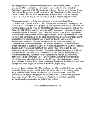 Paul Tergat möchte in Frankfurt den Weltrekord der Altersklasse M40 (2:08:46)
unterbieten. Der Kenianer hatte vor sieben Jahren in Berlin einen Marathon-
Weltrekord aufgestellt (2:04:55), war in seiner langen Karriere auch fünfmal Cross-
Weltmeister. Tergat feiert am 17. Juni seinen 40. Geburtstag, vier Monate später
könnte er beim Commerzbank Frankfurt Marathon für ein sportliches Highlight
sorgen. „Es wäre ein Traum, ihn bei uns am Start zu haben“, sagte Schindler.

Währenddessen wirkt sich die international ausgezeichnete Qualität des
Commerzbank Frankfurt Marathon auch auf die Meldezahlen aus. Bislang sind 30
Prozent mehr Meldungen eingegangen als im Vergleichszeitraum des Vorjahres. Die
Tendenz deutet also auf mehr als 13.000 Marathonläufer/innen am 25. Oktober hin.
Wobei der VGF-Staffelmarathon mit etwa 5000 Teilnehmern - wie in den Vorjahren -
vorzeitig ausgebucht sein wird. „Der Frankfurter Marathon hat in den vergangenen
Jahren eine hervorragende Entwicklung genommen“, meinte Sportdezernent Frank.
Die Rolle des Veranstalters hat die Stadt bekanntlich an die Agentur motion events
abgegeben, „mit großem Nachdruck“ (Frank) werde man aber weiterhin
unterstützend tätig sein. „Und natürlich brauchen wir Unternehmen wie die
Commerzbank, die sich engagieren.“ Als Partner im Bereich Kommunikation ist
zudem Vodafone in Zusammenarbeit mit Nokia hinzugekommen. „Es freut uns sehr,
dass es auch in wirtschaftlich schwierigen Zeiten neue Partner gibt, die sich
positionieren wollen“, sagte Schindler. Die anhaltende Laufbegeisterung im Rhein-
Main-Gebiet wird auch der neue Titelsponsor nutzen. Der das Sportsponsoring
verantwortende Petry möchte so viele Mitarbeiter wie möglich zur Teilnahme
motivieren. Sei es nun für den VGF-Staffelmarathon, die komplette Distanz von
42,195 Kilometer oder als Volunteer an der Strecke. „Gerade jetzt während der
Integration der Dresdner Bank bieten emotionale Events wie der Marathon eine tolle
Gelegenheit, noch enger zusammen zu wachsen“, sagte Petry.

Mit einem Gesamtetat von 2,2 Millionen Euro kann Renndirektor Schindler auf das
identische Finanzvolumen zurückgreifen wie im Vorjahr, und auch das sportive
Angebot bleibt gleich. Neben dem klassischen Marathon sowie dem VGF-
Staffelmarathon werden wie gehabt der Mini-Marathon (4,2 Kilometer) sowie der
Struwwelpeterlauf (420 Meter) angeboten. Wobei auch der laufbegeisterte
Nachwuchs selbstverständlich in die Festhalle einläuft.


                          www.frankfurt-marathon.com
 