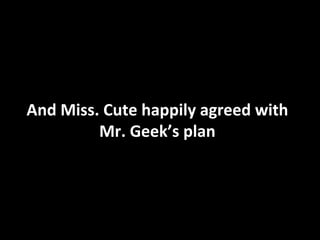 And Miss. Cute happily agreed with Mr. Geek’s plan 