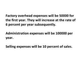 Factory overhead expenses will be 50000 for the first year. They will increase at the rate of 6 percent per year subsequently.   Administration expenses will be 100000 per year.   Selling expenses will be 10 percent of sales. 