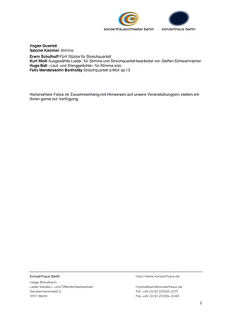 Vogler Quartett
Salome Kammer Stimme
Erwin Schulhoff Fünf Stücke für Streichquartett
Kurt Weill Ausgewählte Lieder, für Stimme und Streichquartett bearbeitet von Steffen Schleiermacher
Hugo Ball »Laut- und Klanggedichte« für Stimme solo
Felix Mendelssohn Bartholdy Streichquartett a-Moll op.13




Honorarfreie Fotos im Zusammenhang mit Hinweisen auf unsere Veranstaltung(en) stellen wir
Ihnen gerne zur Verfügung.




Konzerthaus Berlin                                           http://www.konzerthaus.de
Helge Birkelbach
Leiter Medien- und Öffentlichkeitsarbeit                     h.birkelbach@konzerthaus.de
Gendarmenmarkt 2                                             Tel. +49 (0)30 20309-2271
10117 Berlin                                                 Fax +49 (0)30 20309-2249

                                                                                                  2
 