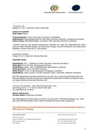 »T ran si t s « II I
Mittwoch, 14.12.11 | 20.00 Uhr | Werner-Otto-Saal

modern art ensemble
Gesa Hoppe Sopran

Toshio Hosokawa »Three Love Songs« für Sopran und Bassflöte
Isabel Mundry Dufay-Bearbeitungen für Flöte, Oboe, Klarinette, Streichtrio, Schlagzeug und Klavier
Il-Ryun Chung »BirnenBlütenRegen« für Sopran, Flöte, Klarinette, Streichtrio und Klavier

»Transits« kreist um den flüchtig transitorischen Charakter der Liebe. Die zeitgenössischen State-
ments zu dieser Thematik basieren auf historischen Vorlagen: aus der Renaissance, dem japanischen
Mittelalter und dem Korea des 15. Jahrhunderts.


en se mb l e mo s ai k
Freitag, 16.12.11 | 20.00 Uhr | Werner-Otto-Saal

ensemble mosaik

Harald Muenz »fein ... auflösend« für Flöte, Klarinette, Violoncello und Klavier
Dieter Mack Trio IV für Flöte, Schlagzeug und Klavier
Harald Muenz »nearly - fast« für Bassklarinette, Marimbaphon und Klavier
Johannes Fritsch »sul G« für Flöte und Klavier
Stefan Streich »move« für Baritonsaxophon, Schlagzeug und Klavier
Harald Muenz »dietro V avanti« für Flöte, Klarinette, Violine, Violoncello, Vibraphon und Klavier

Das 1997 gegründete ensemble mosaik hat sich vor allem durch seine Komponistenportraits in der
Musikwelt profiliert. Das dem Komponisten Harald Muenz gewidmete Porträtkonzert legt den Fokus
auf neuere Werke instrumentaler Kammermusik.


»Ac r o s s t h e b o rd e r«: Al t e W ei h n ac h t s li ed e r n eu
Donnerstag, 22.12.11 | 19: 00 Uhr | Werner-Otto-Saal1
(für Jugendliche ab 16 Jahre)

Berliner Solistenchor
Christian Steyer Chorleitung und Klavier

Seit 1999 begeistert Christian Steyer mit seinen Chor-Konzerten »Alte Weihnachtslieder neu«. Alten
deutschen Weihnachtsliedern wird in Steyers Arrangements neues Leben eingehaucht.



Honorarfreie Fotos im Zusammenhang mit Hinweisen auf unsere Veranstaltung(en) stellen wir
Ihnen gerne zur Verfügung.


Konzerthaus Berlin                                                       http://www.konzerthaus.de
Elena Kountidou
Leiterin Medien- und Öffentlichkeitsarbeit                               e.kountidou@konzerthaus.de
Gendarmenmarkt                                                           Tel. +49 (0)30 20309-2271
10117 Berlin                                                             Fax +49 (0)30 20309-2249



                                                                                                      2
 