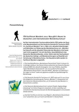 DeutscherWanderverband 


       Pressemitteilung




                                     ITB-Fachforum Wandern 2011: Was gibt’s Neues im
                                     deutschen und internationalen Wandertourismus?

            Pressemitteilung 11      Auf der Internationalen Tourismusbörse Berlin (ITB) stellen der Deut-
                 ITB-Fachforum       sche Wanderverband und die Deutsche Zentrale für Tourismus (DZT)
      Berlin, Kassel 11.03.2011      im „Fachforum Wandern“ am 11. März 2011 aktuelle Entwicklungen
                                     und Aktivitäten zur Förderung des Wandertourismus vor. „Wandern
                                     hat Zukunft und die aktuellen Potenziale des Wanderns sind heute
                                     noch nicht ausgereizt“, ist sich Ute Dicks, Geschäftsführerin des
                                     Deutschen Wanderverbandes, sicher. Daher setzt der Dachverband
       Deutscher Wanderverband
     Wilhelmshöher Allee 157-159
                                     der deutschen Gebirgs- und Wandervereine ganz auf Qualität und
                    34121 Kassel     Vernetzung im Wandertourismus. Vier Bausteine dafür werden im
        Telefon 05 61 / 9 38 73 -0   Fachforum Wandern vorgestellt.
       Telefax 05 61 / 9 38 73 -10
        info@wanderverband.de        1.) Die Qualitätsoffensive „Wanderbares Deutschland“ feiert in diesem ihr
         www.wanderverband.de        10-jähriges Jubiläum. Aus diesem Anlass präsentiert der Deutsche Wander-
www.wanderbares-deutschland.de       verband (DWV) drei aktuelle Kampagnen: das neue Prädikat „Qualitäts-
                                     region Wanderbares Deutschland“, das neue grafische Konzept des
                                     „Wanderbaren Deutschland“ unter dem Motto „ Wandern ist Lebenslust –
                                     wir zeigen es Ihnen“ sowie das geplante europäische Qualitätssiegel für
                                     Wanderwege.

                                     2.) Die Deutsche Zentrale für Tourismus e.V. (DZT) setzt auch in 2011/2012
                                     die erfolgreiche Vermarktung des Themas „Wandern“ in Kooperation mit
                                     dem Deutschen Wanderverband fort, um im Ausland für das Wandern in
                                     Deutschland zu werben.

                                     3.) Der Deutsche Wanderverband hat in seinem Projekt „Digitale Wege-
                                     verwaltung“ ein Online-Programm entwickelt, mit dem zukünftig nach
                                     einheitlichem Standard bundesweit die Wanderwege geplant und verwaltet
                                     werden können.

                                     4.) Auf dem Fachforum wird das neue Magazin „Wanderbares Deutschland
                                     2011“ präsentiert, das Lust macht aufs Wandern in Deutschland.


                                                                     Seite 1 von 3
 