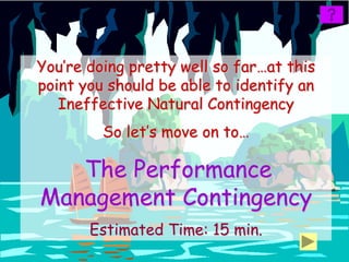 You’re doing pretty well so far…at this
point you should be able to identify an
   Ineffective Natural Contingency
         So let’s move on to…

   The Performance
Management Contingency
       Estimated Time: 15 min.
 