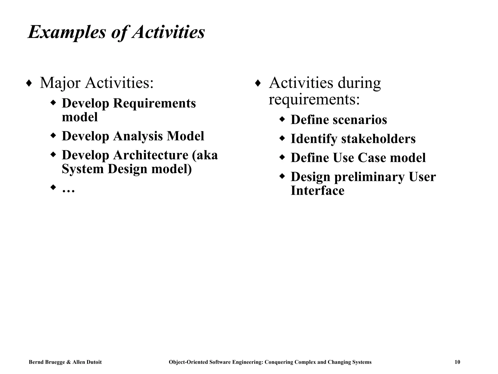Examples of Activities Major Activities:  Develop Requirements model Develop Analysis Model Develop Architecture (aka System Design model) … Activities during requirements:  Define scenarios Identify stakeholders Define Use Case model Design preliminary User Interface 