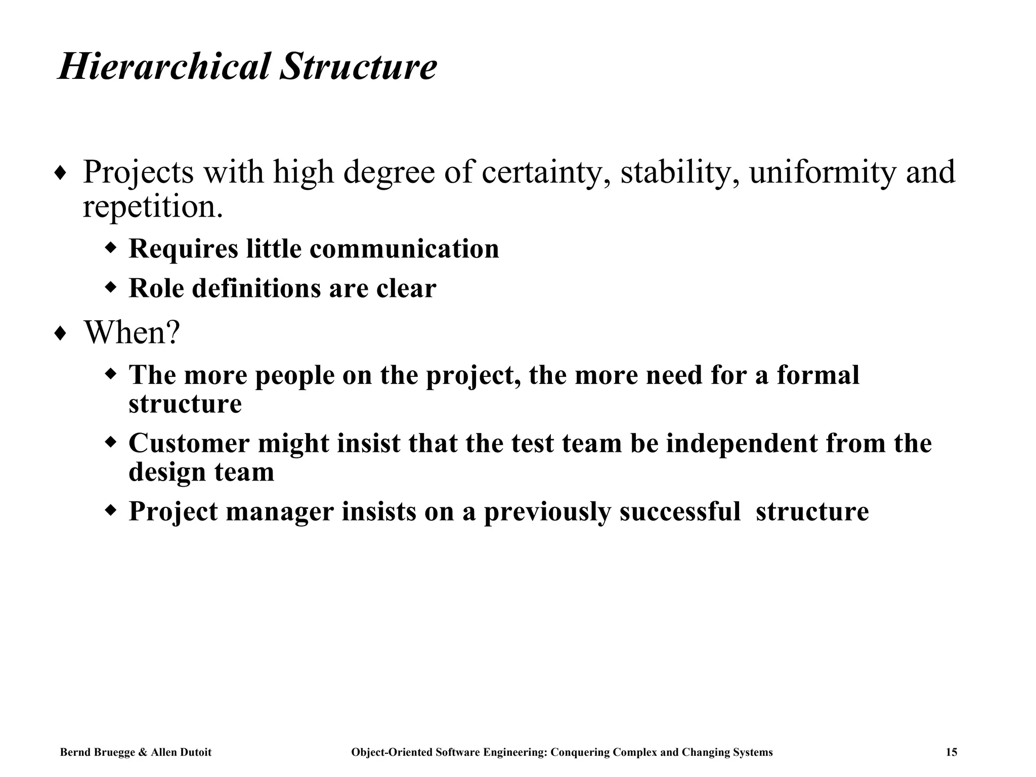 Hierarchical Structure Projects with high degree of certainty, stability, uniformity and repetition. Requires little communication Role definitions are clear When? The more people on the project, the more need for a formal structure Customer might insist that the test team be independent from the design team  Project manager insists on a previously successful  structure  