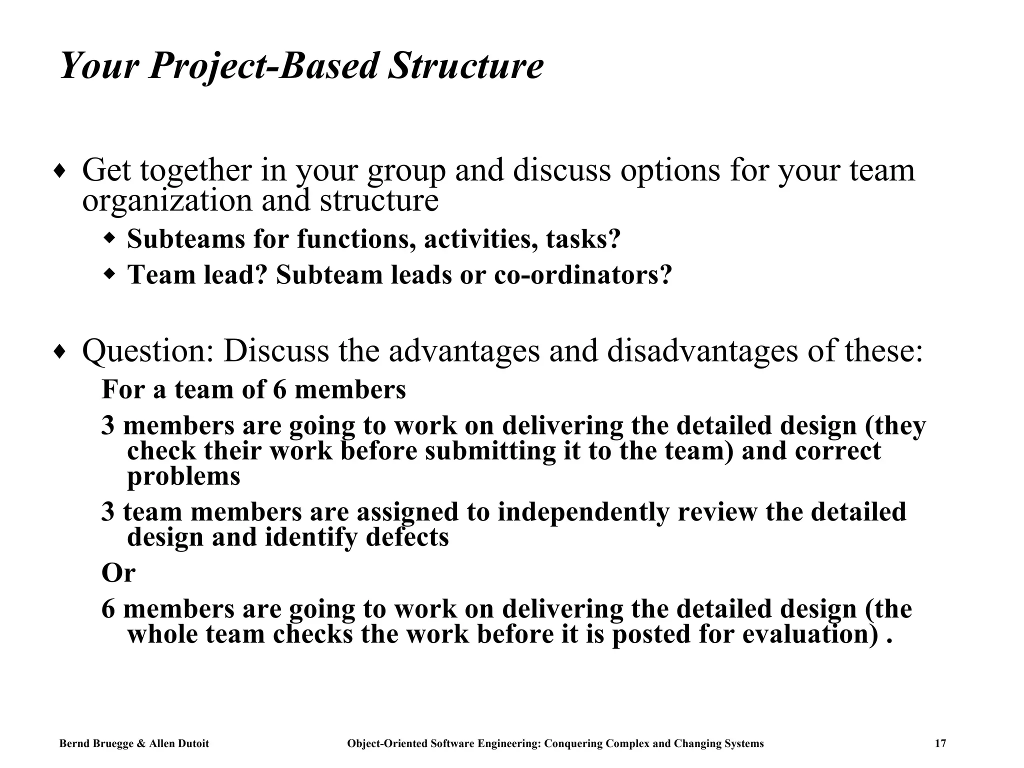 Your Project-Based Structure Get together in your group and discuss options for your team organization and structure Subteams for functions, activities, tasks? Team lead? Subteam leads or co-ordinators? Question: Discuss the advantages and disadvantages of these: For a team of 6 members 3 members are going to work on delivering the detailed design (they check their work before submitting it to the team) and correct problems  3 team members are assigned to independently review the detailed design and identify defects Or 6 members are going to work on delivering the detailed design (the whole team checks the work before it is posted for evaluation) .  