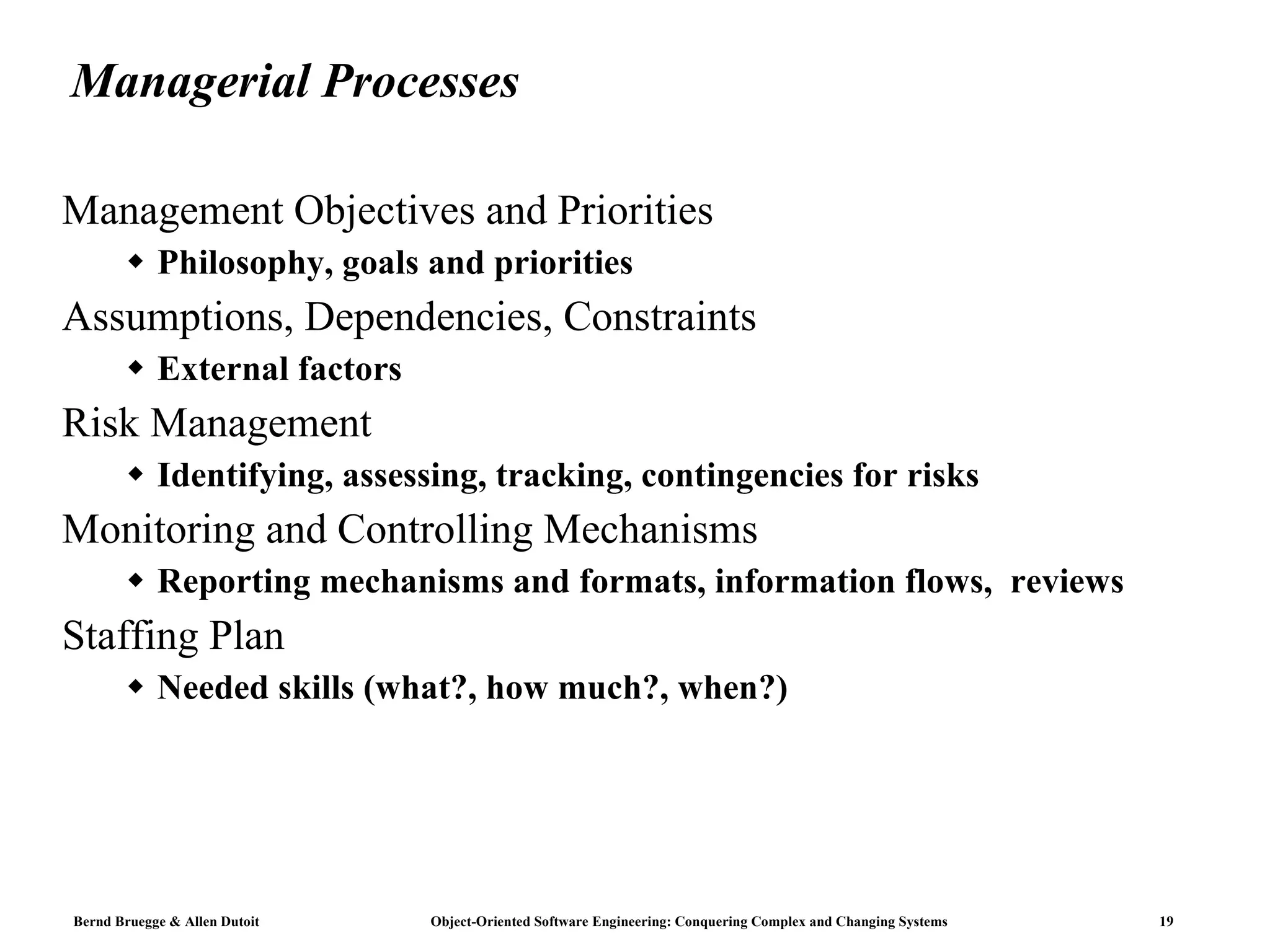 Managerial Processes Management Objectives and Priorities Philosophy, goals and priorities Assumptions, Dependencies, Constraints External factors Risk Management Identifying, assessing, tracking, contingencies for risks Monitoring and Controlling Mechanisms Reporting mechanisms and formats, information flows,  reviews Staffing Plan Needed skills (what?, how much?, when?) 