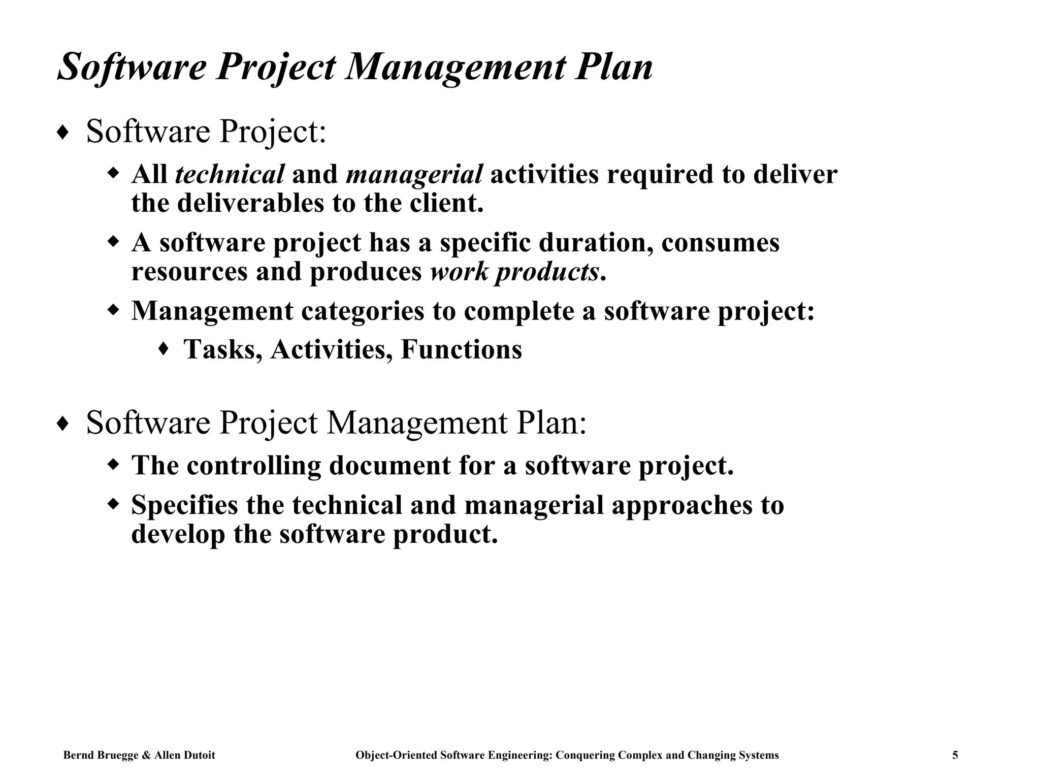 Software Project Management Plan Software Project:  All  technical  and  managerial  activities required to deliver the deliverables to the client. A software project has a specific duration, consumes resources and produces  work products .  Management categories to complete a software project: Tasks, Activities, Functions Software Project Management Plan: The controlling document for a software project.  Specifies the technical and managerial approaches to develop the software product. 