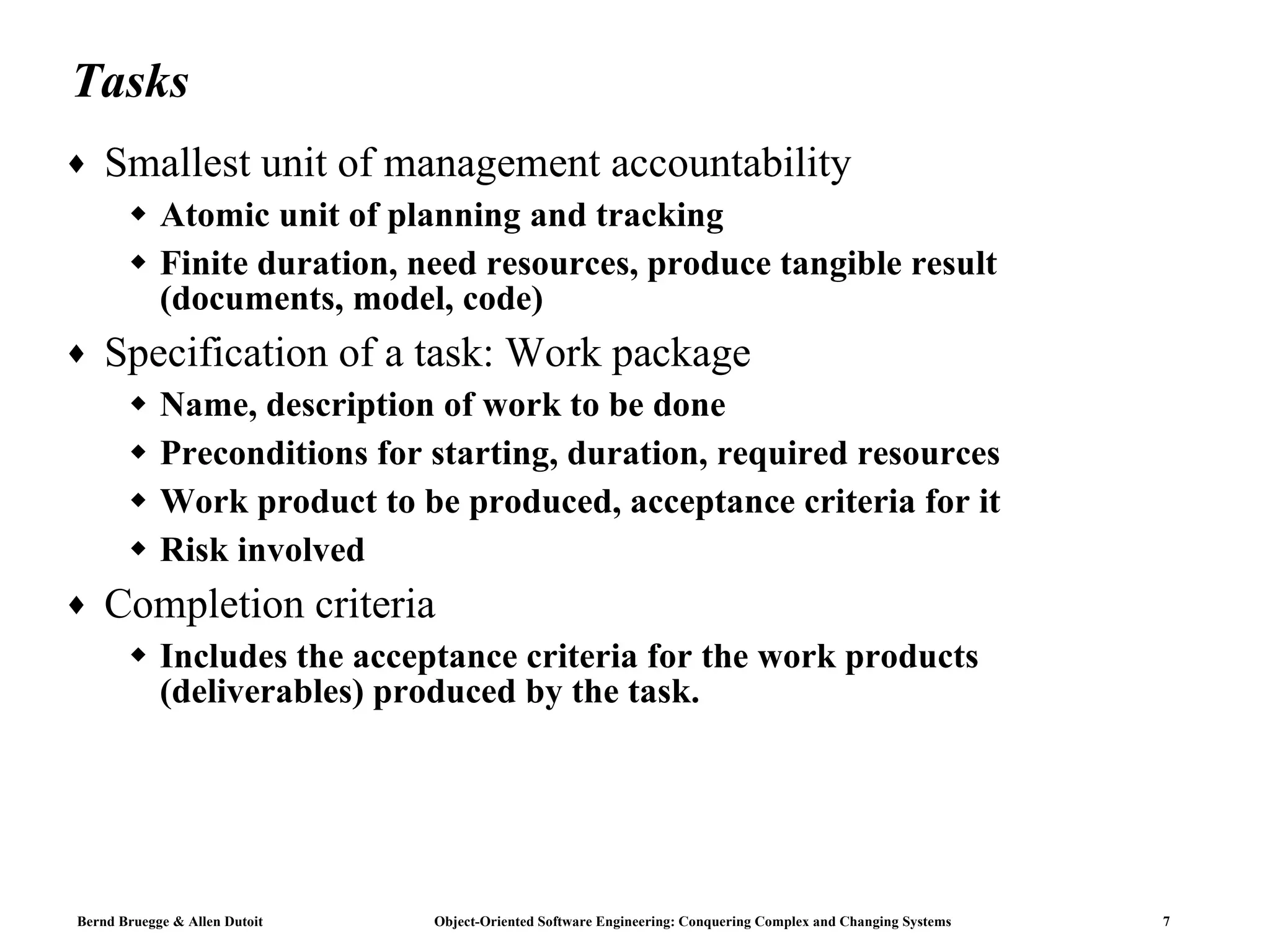 Tasks Smallest unit of management accountability Atomic unit of planning and tracking Finite duration, need resources, produce tangible result (documents, model, code) Specification of a task: Work package Name, description of work to be done Preconditions for starting, duration, required resources Work product to be produced, acceptance criteria for it Risk involved Completion criteria Includes the acceptance criteria for the work products (deliverables) produced by the task.  