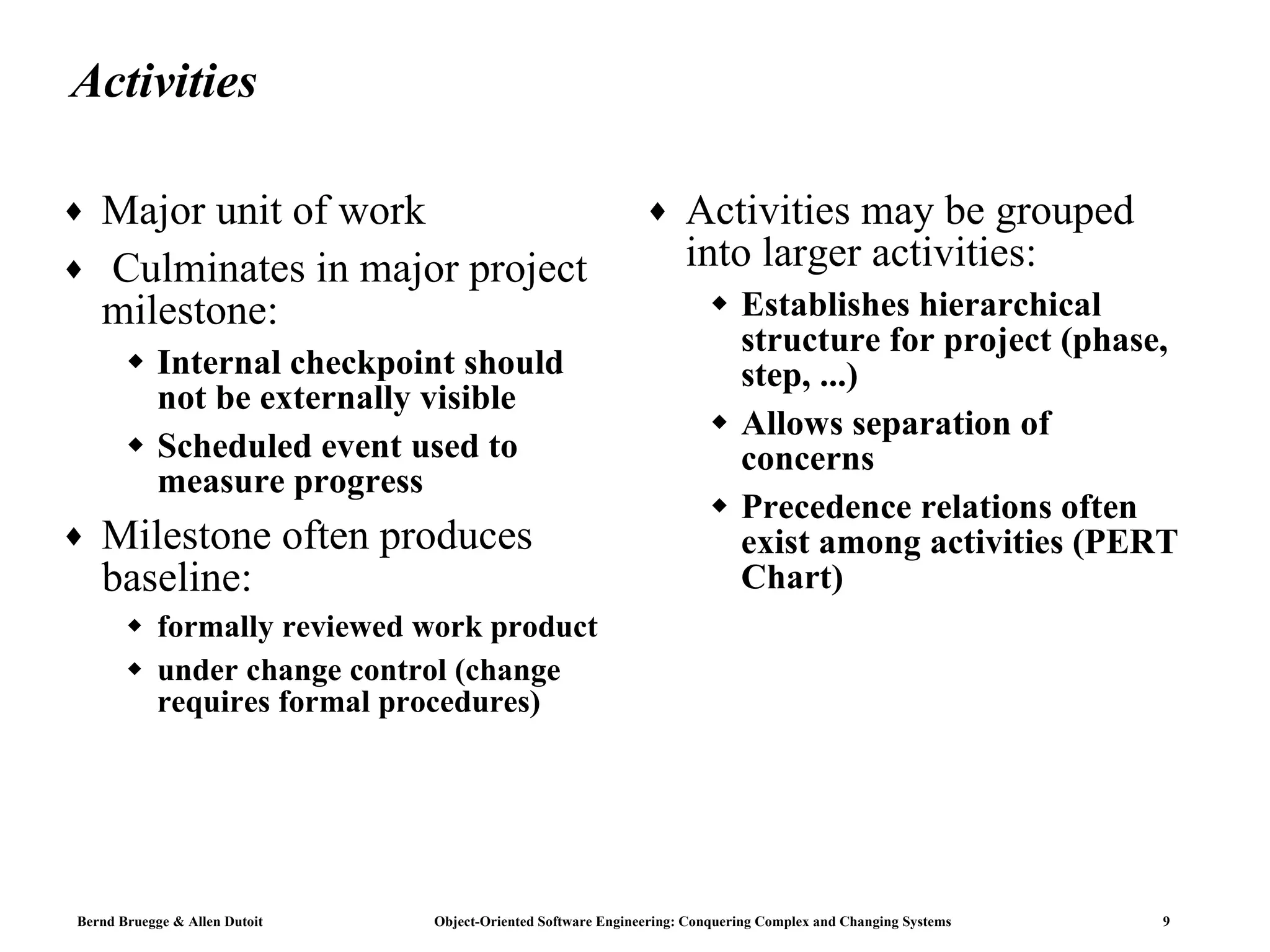 Activities Major unit of work Culminates in major project milestone: Internal checkpoint should not be externally visible Scheduled event used to measure progress Milestone often produces baseline: formally reviewed work product under change control (change requires formal procedures) Activities may be grouped into larger activities: Establishes hierarchical structure for project (phase, step, ...) Allows separation of concerns Precedence relations often exist among activities (PERT Chart) 
