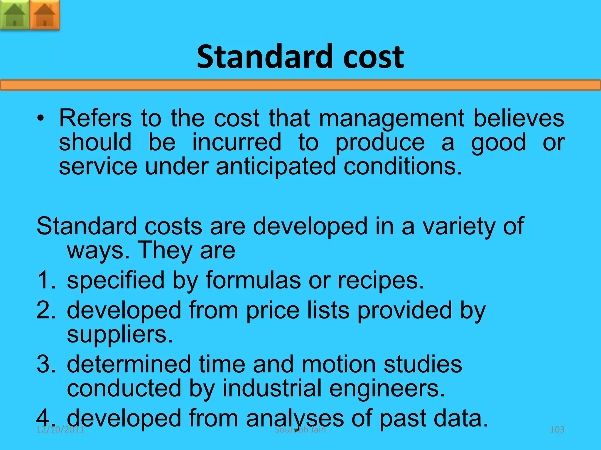 Standard cost
• Refers to the cost that management believes
  should be incurred to produce a good or
  service under anticipated conditions.

Standard costs are developed in a variety of
   ways. They are
1. specified by formulas or recipes.
2. developed from price lists provided by
   suppliers.
3. determined time and motion studies
   conducted by industrial engineers.
4. developed from analyses of past data.
12/10/2011           Sourabh Jain              103
 