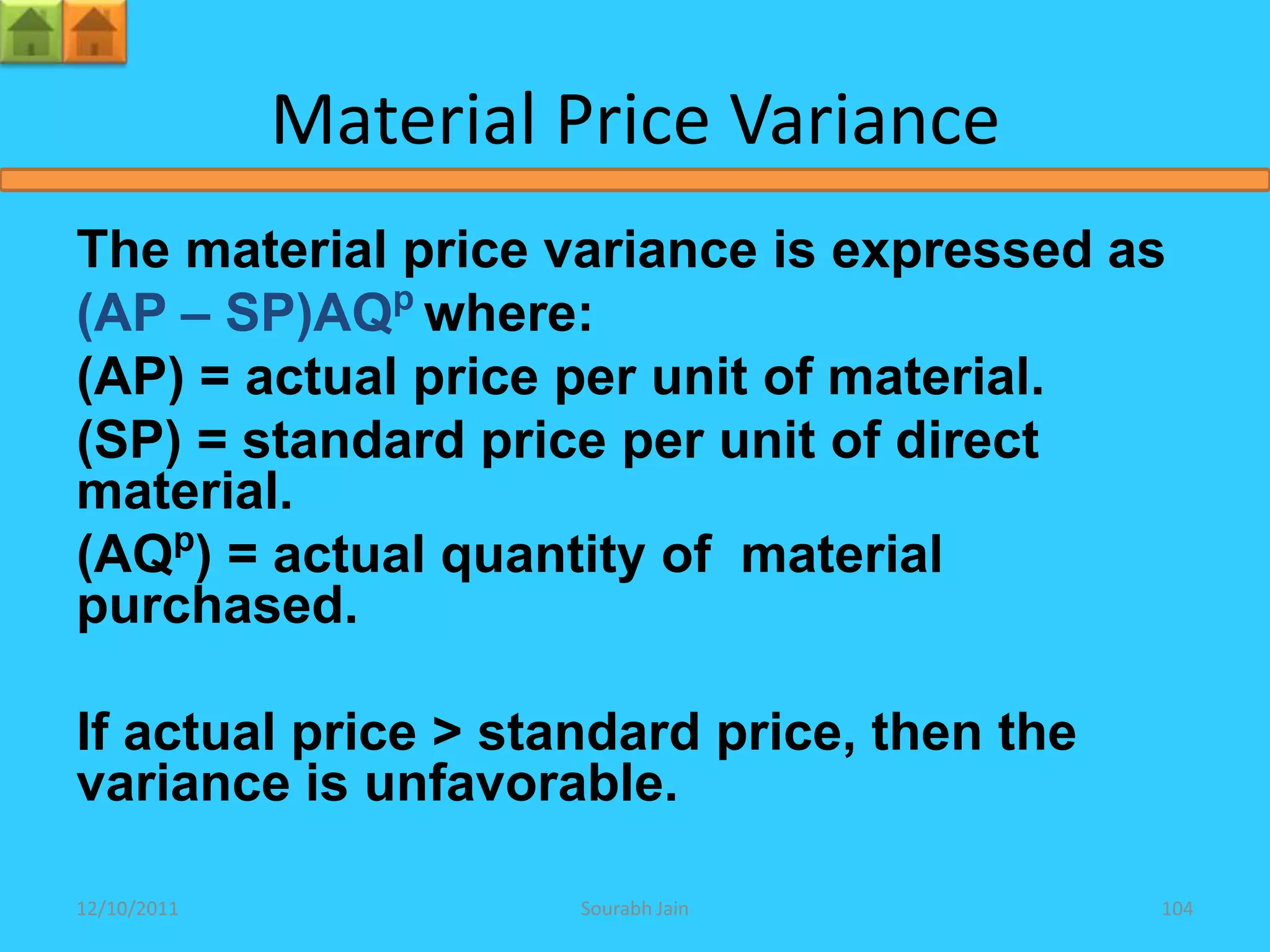 Material Price Variance
The material price variance is expressed as
(AP – SP)AQp where:
(AP) = actual price per unit of material.
(SP) = standard price per unit of direct
material.
(AQp) = actual quantity of material
purchased.

If actual price > standard price, then the
variance is unfavorable.

12/10/2011            Sourabh Jain           104
 