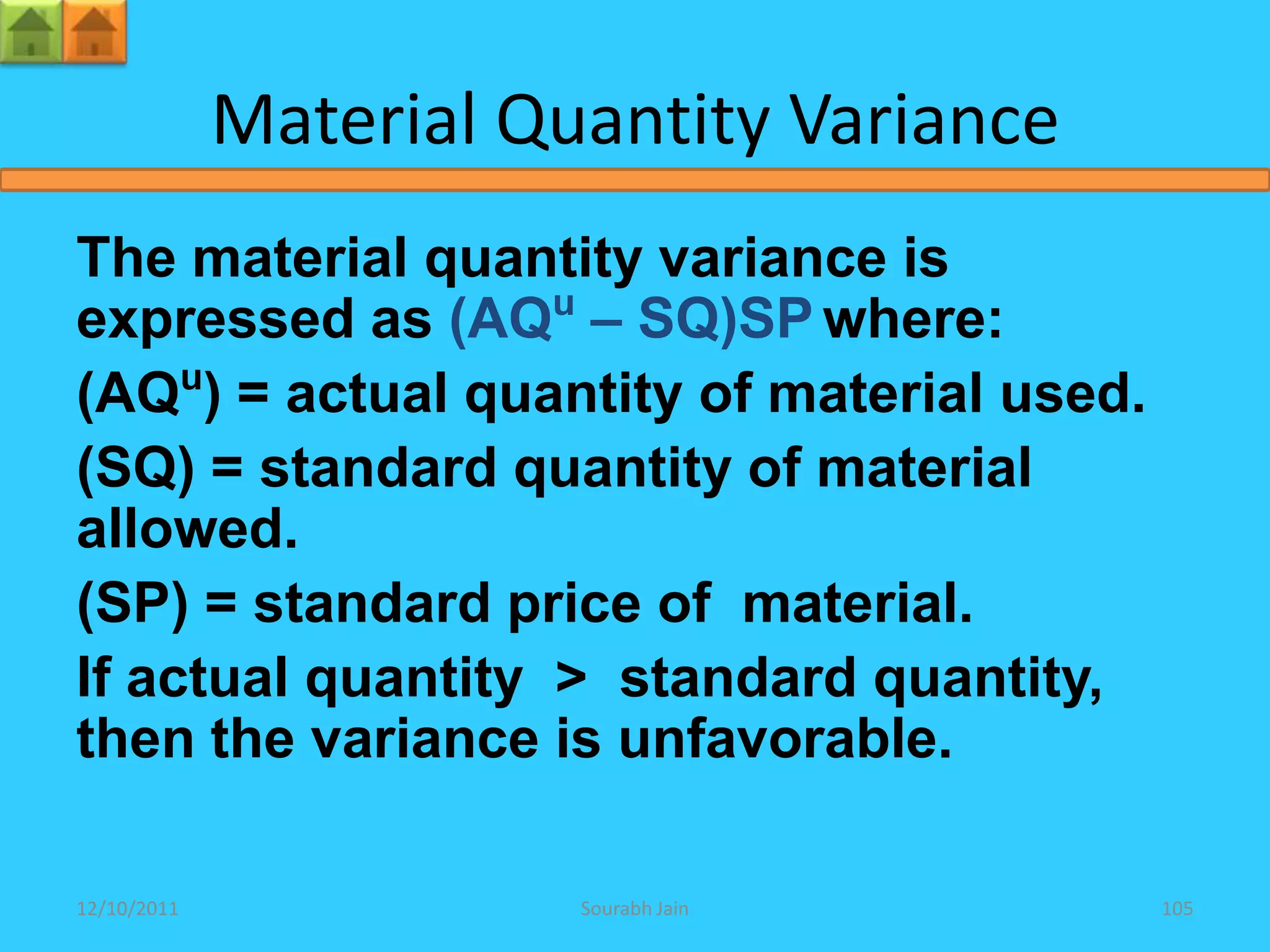 Material Quantity Variance
The material quantity variance is
expressed as (AQu – SQ)SP where:
(AQu) = actual quantity of material used.
(SQ) = standard quantity of material
allowed.
(SP) = standard price of material.
If actual quantity > standard quantity,
then the variance is unfavorable.

12/10/2011              Sourabh Jain        105
 