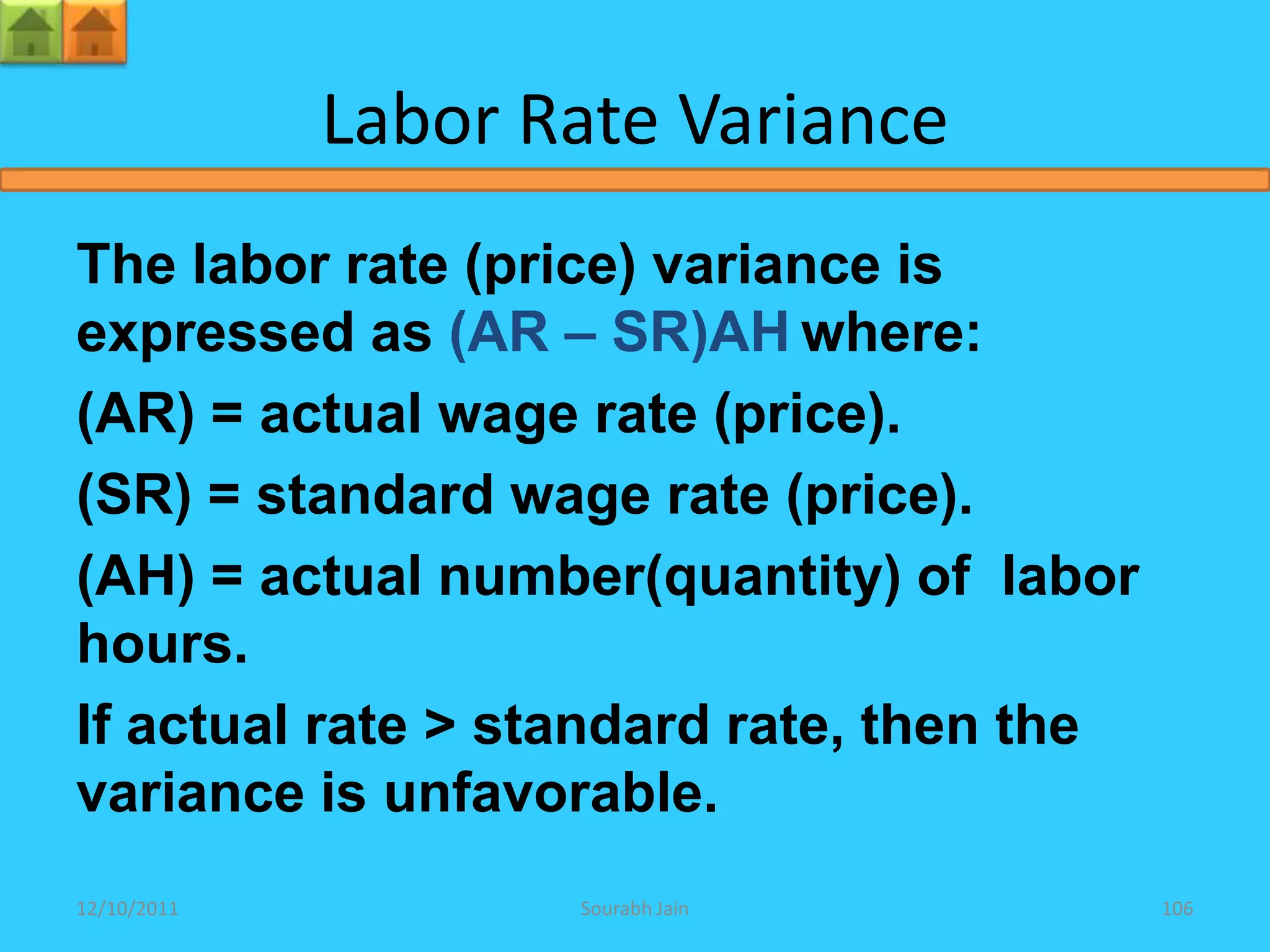 Labor Rate Variance
The labor rate (price) variance is
expressed as (AR – SR)AH where:
(AR) = actual wage rate (price).
(SR) = standard wage rate (price).
(AH) = actual number(quantity) of labor
hours.
If actual rate > standard rate, then the
variance is unfavorable.
12/10/2011          Sourabh Jain           106
 