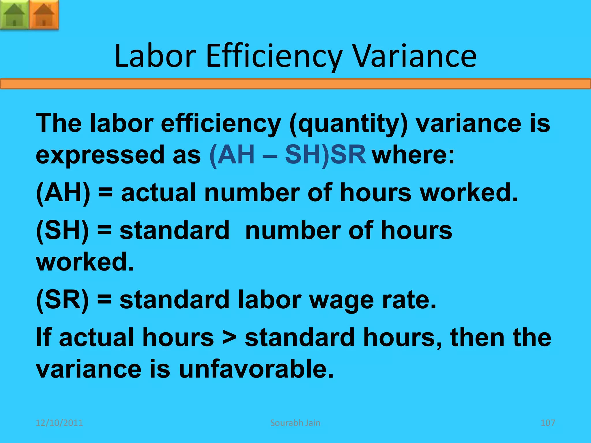 Labor Efficiency Variance
The labor efficiency (quantity) variance is
expressed as (AH – SH)SR where:
(AH) = actual number of hours worked.
(SH) = standard number of hours
worked.
(SR) = standard labor wage rate.
If actual hours > standard hours, then the
variance is unfavorable.
12/10/2011             Sourabh Jain       107
 