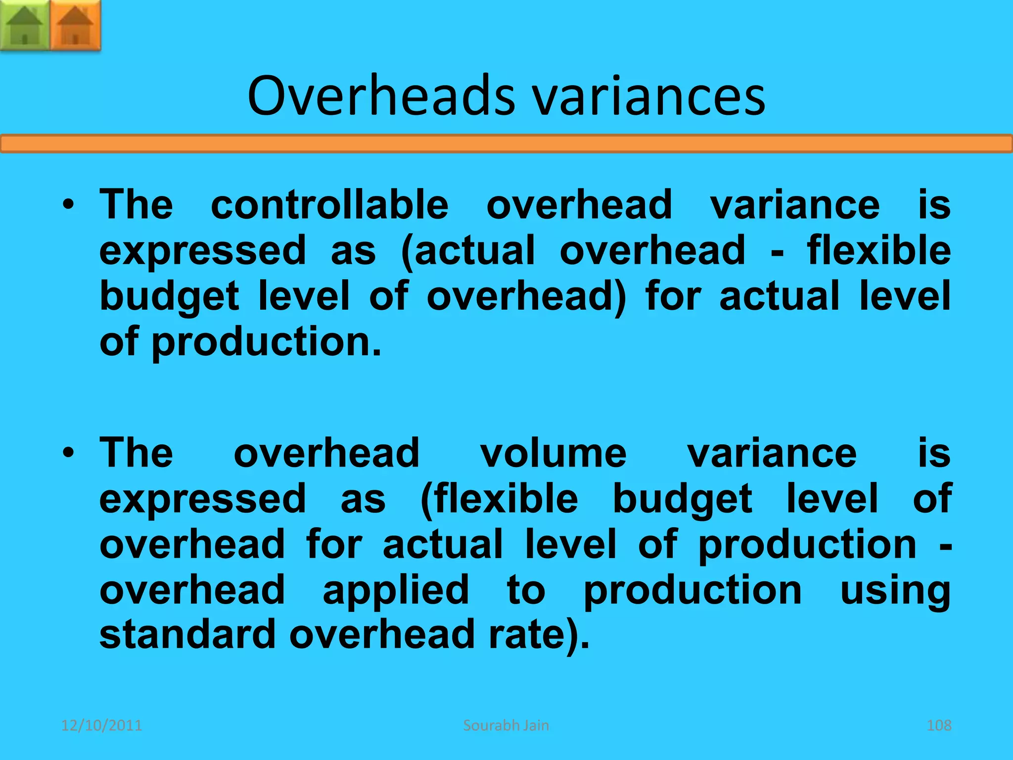 Overheads variances
• The controllable overhead variance is
  expressed as (actual overhead - flexible
  budget level of overhead) for actual level
  of production.

• The overhead volume variance is
  expressed as (flexible budget level of
  overhead for actual level of production -
  overhead applied to production using
  standard overhead rate).
12/10/2011          Sourabh Jain          108
 