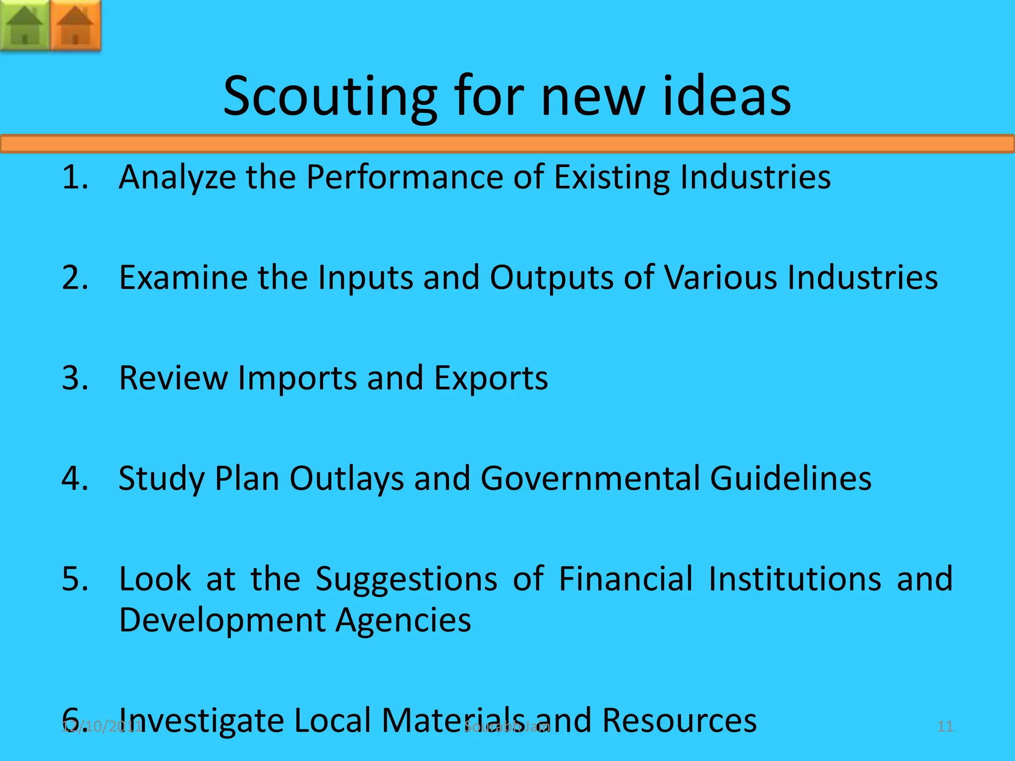 Scouting for new ideas
1. Analyze the Performance of Existing Industries

2. Examine the Inputs and Outputs of Various Industries

3. Review Imports and Exports

4. Study Plan Outlays and Governmental Guidelines

5. Look at the Suggestions of Financial Institutions and
   Development Agencies

6. Investigate Local MaterialsJain Resources
12/10/2011               Sourabh and                  11
 