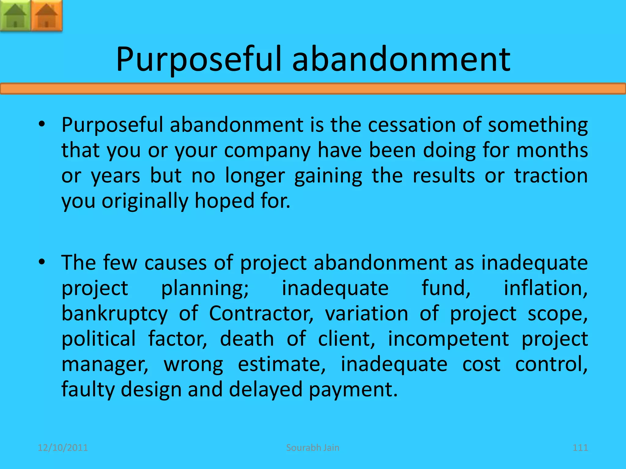 Purposeful abandonment
• Purposeful abandonment is the cessation of something
  that you or your company have been doing for months
  or years but no longer gaining the results or traction
  you originally hoped for.

• The few causes of project abandonment as inadequate
  project planning; inadequate fund, inflation,
  bankruptcy of Contractor, variation of project scope,
  political factor, death of client, incompetent project
  manager, wrong estimate, inadequate cost control,
  faulty design and delayed payment.

12/10/2011               Sourabh Jain                 111
 