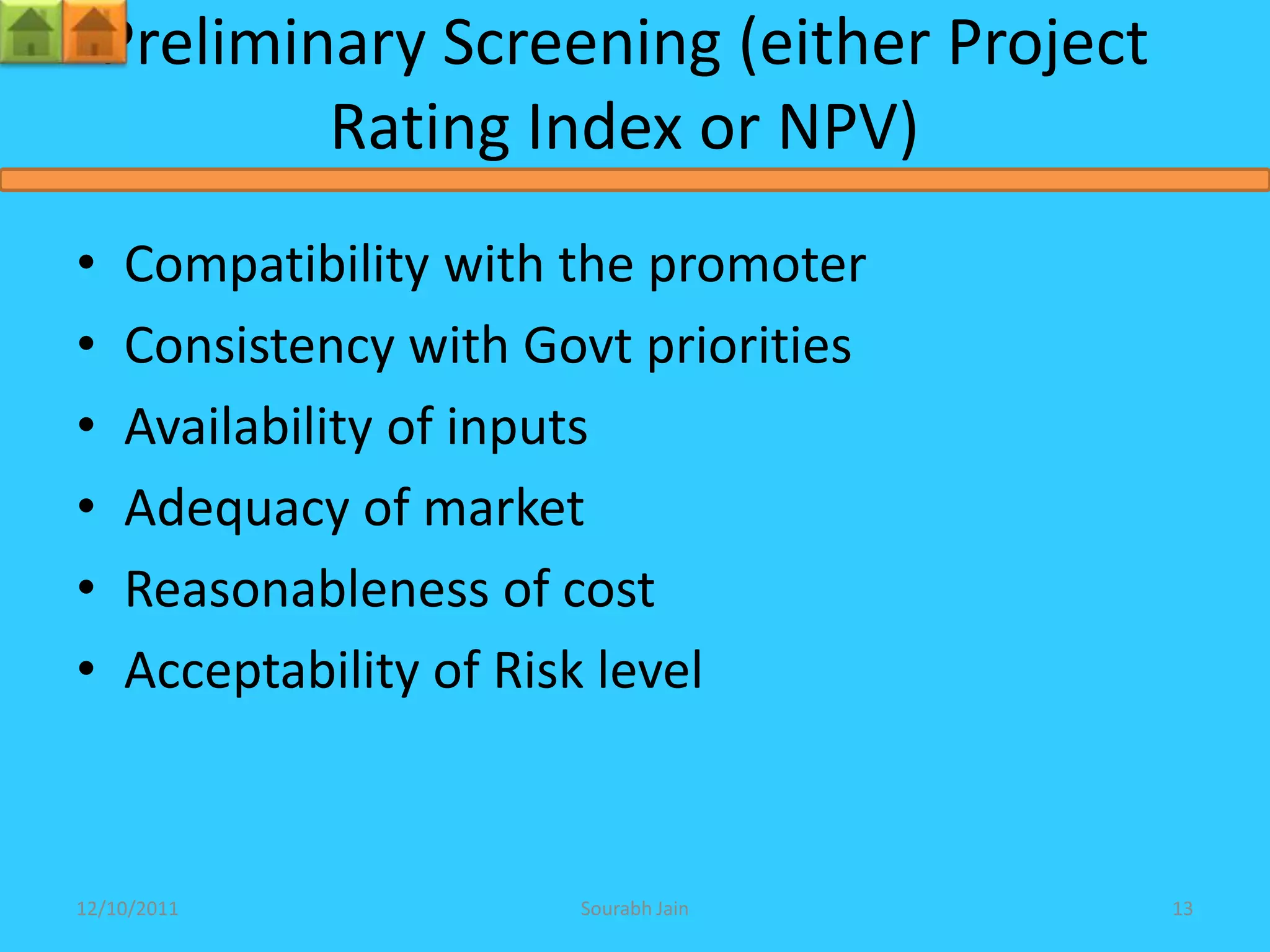 Preliminary Screening (either Project
            Rating Index or NPV)
•   Compatibility with the promoter
•   Consistency with Govt priorities
•   Availability of inputs
•   Adequacy of market
•   Reasonableness of cost
•   Acceptability of Risk level



12/10/2011             Sourabh Jain         13
 