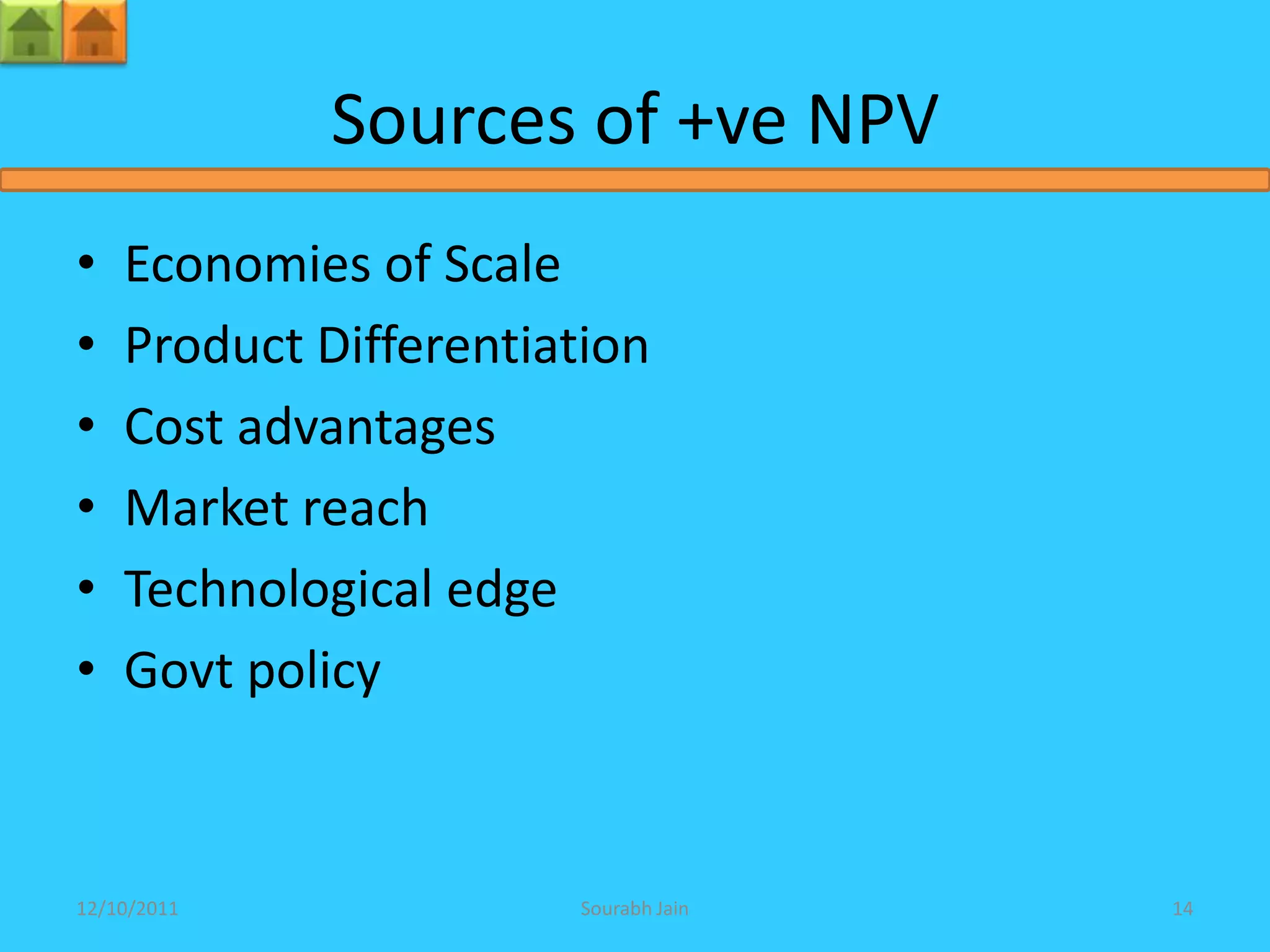 Sources of +ve NPV
•   Economies of Scale
•   Product Differentiation
•   Cost advantages
•   Market reach
•   Technological edge
•   Govt policy



12/10/2011             Sourabh Jain   14
 