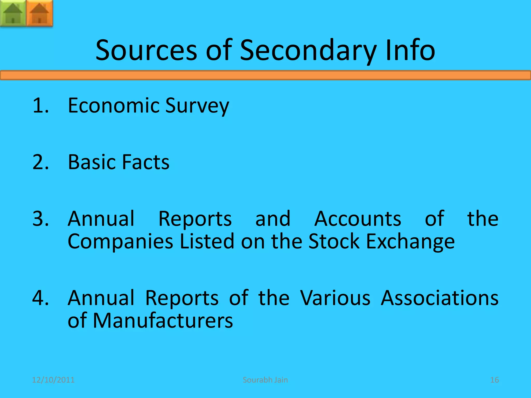 Sources of Secondary Info
1. Economic Survey

2. Basic Facts

3. Annual Reports and Accounts of the
   Companies Listed on the Stock Exchange

4. Annual Reports of the Various Associations
   of Manufacturers

12/10/2011             Sourabh Jain         16
 