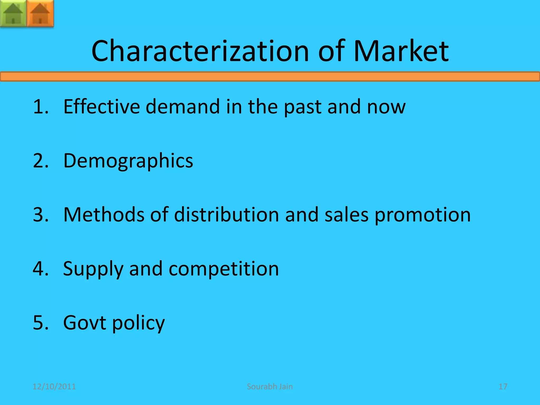Characterization of Market
1. Effective demand in the past and now

2. Demographics

3. Methods of distribution and sales promotion

4. Supply and competition

5. Govt policy

12/10/2011              Sourabh Jain             17
 