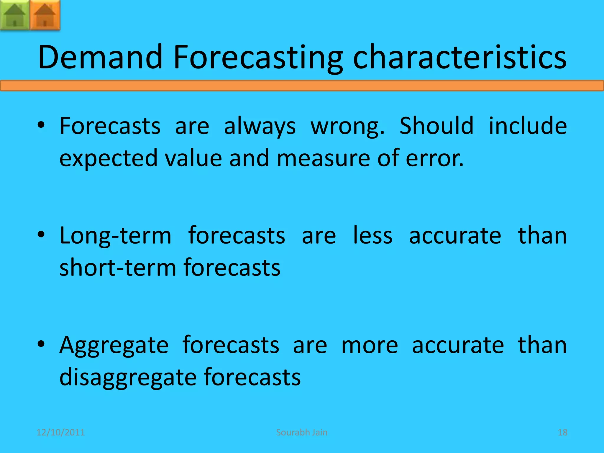 Demand Forecasting characteristics
• Forecasts are always wrong. Should include
  expected value and measure of error.

• Long-term forecasts are less accurate than
  short-term forecasts

• Aggregate forecasts are more accurate than
  disaggregate forecasts
12/10/2011         Sourabh Jain            18
 