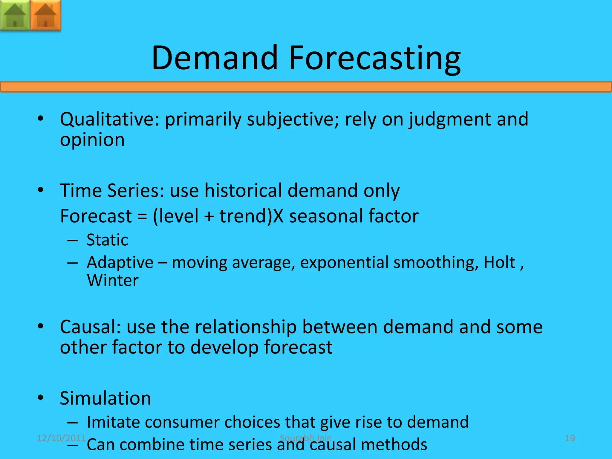 Demand Forecasting
• Qualitative: primarily subjective; rely on judgment and
  opinion

• Time Series: use historical demand only
  Forecast = (level + trend)X seasonal factor
    – Static
    – Adaptive – moving average, exponential smoothing, Holt ,
      Winter

• Causal: use the relationship between demand and some
  other factor to develop forecast

• Simulation
      – Imitate consumer choices that give rise to demand
      – Can combine time series and causal methods
12/10/2011                      Sourabh Jain                     19
 