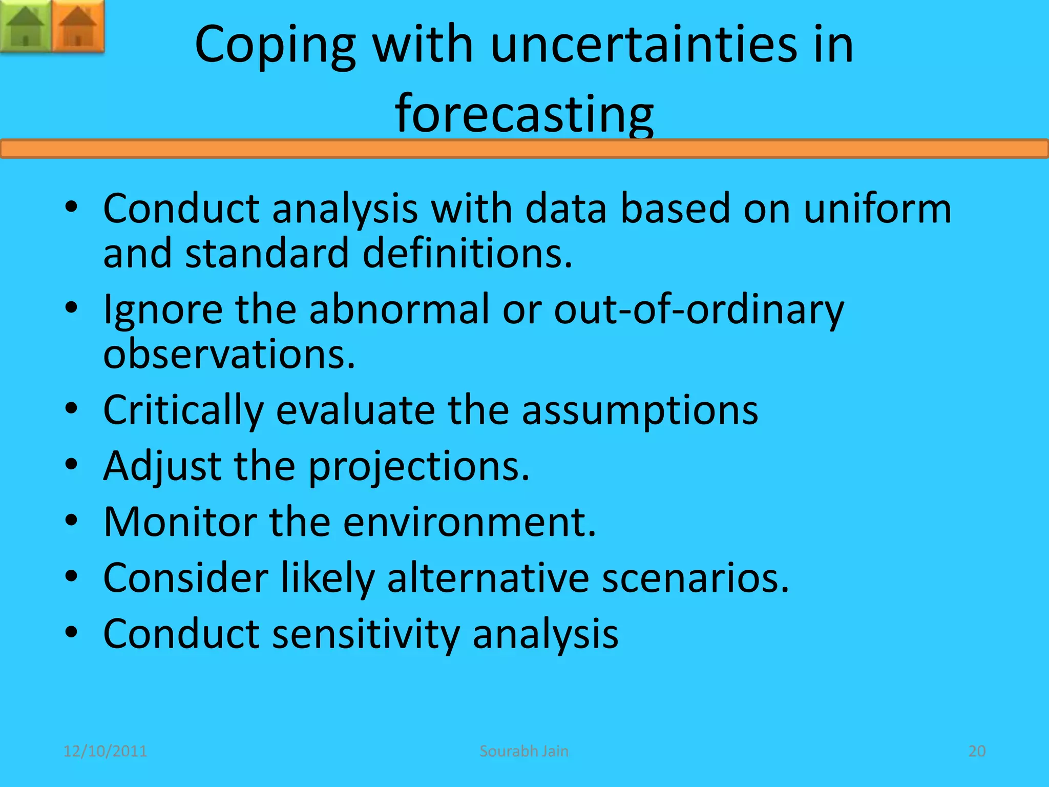 Coping with uncertainties in
                     forecasting
• Conduct analysis with data based on uniform
  and standard definitions.
• Ignore the abnormal or out-of-ordinary
  observations.
• Critically evaluate the assumptions
• Adjust the projections.
• Monitor the environment.
• Consider likely alternative scenarios.
• Conduct sensitivity analysis

12/10/2011               Sourabh Jain           20
 