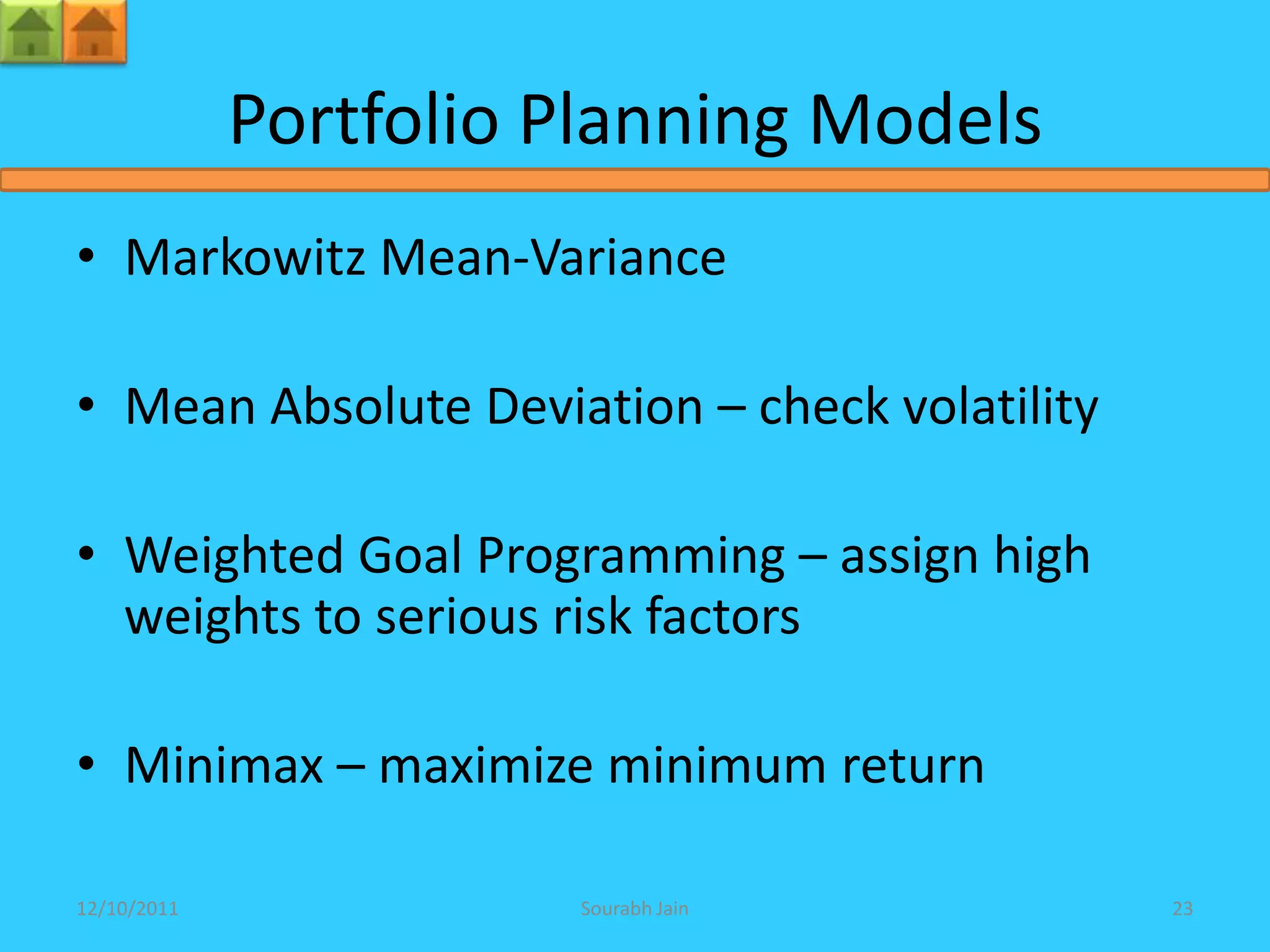 Portfolio Planning Models
• Markowitz Mean-Variance

• Mean Absolute Deviation – check volatility

• Weighted Goal Programming – assign high
  weights to serious risk factors

• Minimax – maximize minimum return

12/10/2011             Sourabh Jain            23
 