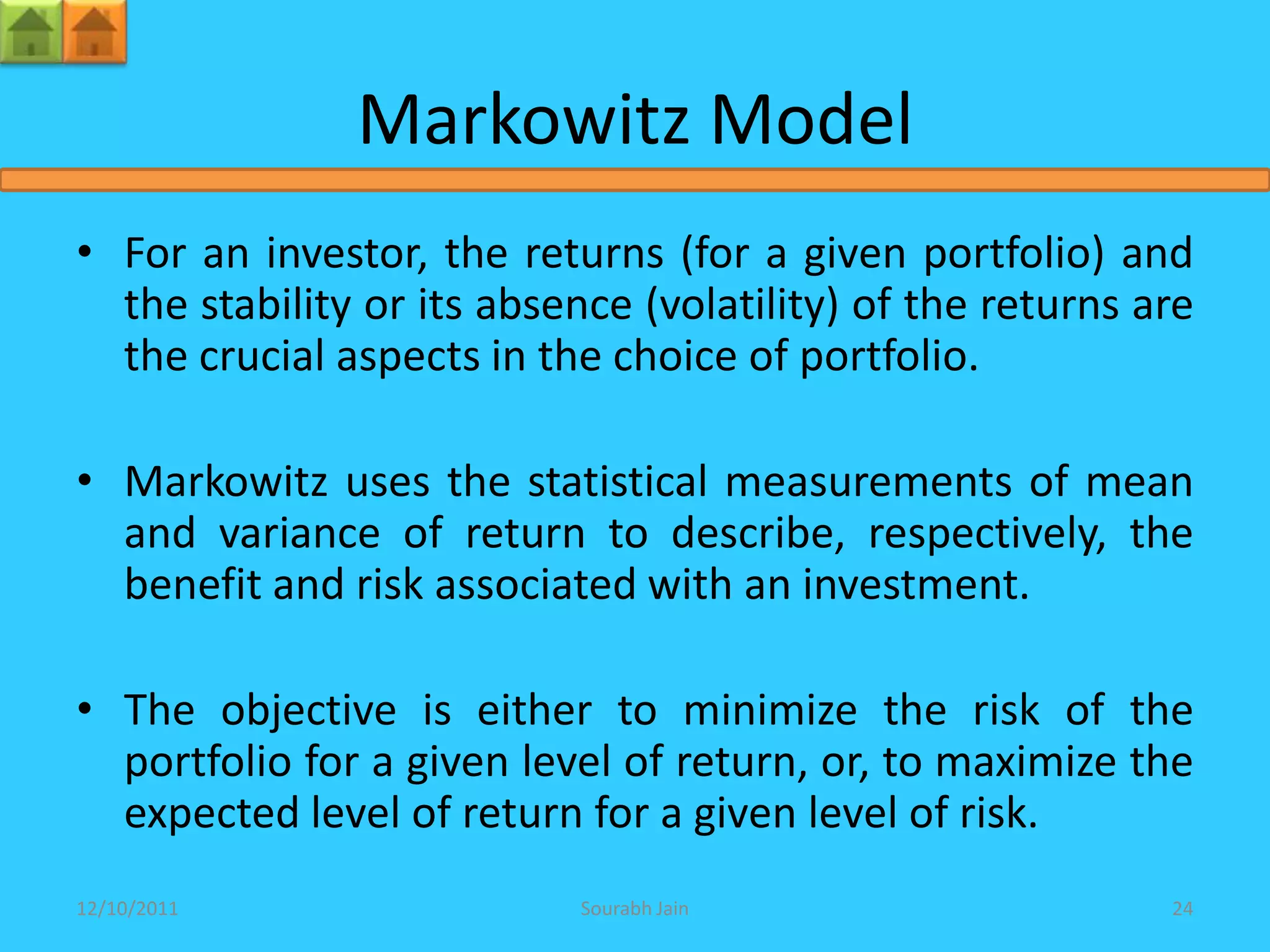 Markowitz Model
• For an investor, the returns (for a given portfolio) and
  the stability or its absence (volatility) of the returns are
  the crucial aspects in the choice of portfolio.

• Markowitz uses the statistical measurements of mean
  and variance of return to describe, respectively, the
  benefit and risk associated with an investment.

• The objective is either to minimize the risk of the
  portfolio for a given level of return, or, to maximize the
  expected level of return for a given level of risk.
12/10/2011                 Sourabh Jain                     24
 