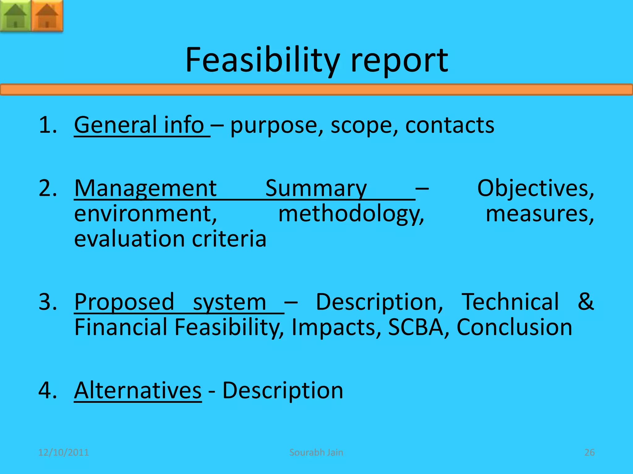 Feasibility report
1. General info – purpose, scope, contacts

2. Management         Summary     –     Objectives,
   environment,        methodology,     measures,
   evaluation criteria

3. Proposed system – Description, Technical &
   Financial Feasibility, Impacts, SCBA, Conclusion

4. Alternatives - Description

12/10/2011             Sourabh Jain               26
 