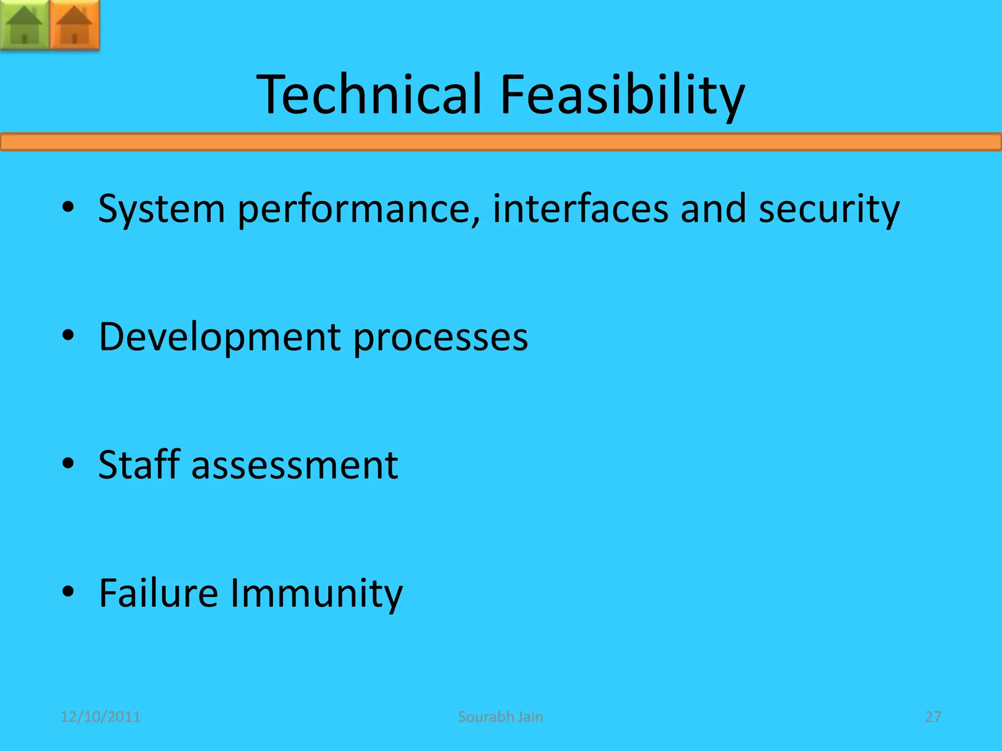Technical Feasibility
• System performance, interfaces and security

• Development processes

• Staff assessment

• Failure Immunity

12/10/2011           Sourabh Jain               27
 